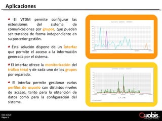 Aplicaciones

         El VTDM permite configurar las
      extensiones       del   sistema     de
      comunicaciones por grupos, que pueden
      ser tratados de forma independiente en
      su posterior gestión.

        Esta solución dispone de un interfaz
      que permite el acceso a la información
      generada por el sistema.

        El interfaz ofrece la monitorización del
      tráfico total y de cada uno de los grupos
      por separado.

         El interfaz permite gestionar varios
      perfiles de usuario con distintos niveles
      de acceso, tanto para la obtención de
      datos como para la configuración del
      sistema.

     Page 5
ClickCopyright Quobis Networks 2010 – All rights reserved
     to Call
Página 5
 