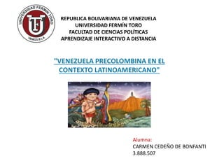 REPUBLICA BOLIVARIANA DE VENEZUELA 
UNIVERSIDAD FERMÍN TORO 
FACULTAD DE CIENCIAS POLÍTICAS 
APRENDIZAJE INTERACTIVO A DISTANCIA 
"VENEZUELA PRECOLOMBINA EN EL 
CONTEXTO LATINOAMERICANO" 
Alumna: 
CARMEN CEDEÑO DE BONFANTI 
3.888.507 
 