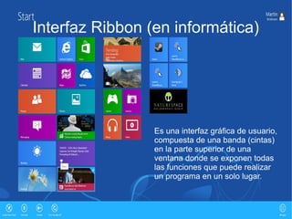 Interfaz Ribbon (en informática)




                 Es una interfaz gráfica de usuario,
                 compuesta de una banda (cintas)
                 en la parte superior de una
                 ventana donde se exponen todas
                 las funciones que puede realizar
                 un programa en un solo lugar.
 