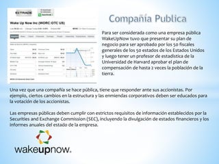 Una vez que una compañía se hace pública, tiene que responder ante sus accionistas. Por
ejemplo, ciertos cambios en la estructura y las enmiendas corporativos deben ser educados para
la votación de los accionistas.
Las empresas públicas deben cumplir con estrictos requisitos de información establecidos por la
Securities and Exchange Commission (SEC), incluyendo la divulgación de estados financieros y los
informes anuales del estado de la empresa.
Para ser considerada como una empresa pública
WakeUpNow tuvo que presentar su plan de
negocio para ser aprobado por los 50 fiscales
generales de los 50 estados de los Estados Unidos
y luego tener un profesor de estadística de la
Universidad de Harvard aprobar el plan de
compensación de hasta 2 veces la población de la
tierra.
 