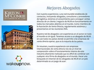 Con nuestra experiencia y una red mundial establecida de
contactos, incluyendo abogados, consultores y proveedores
de logística, tenemos el conocimiento para conseguir ventas
directas de un cliente / negocio de MLM en funcionamiento en
todos los mercados abiertos en el mundo. Como miembro de
la Asociación de Venta Directa, regularmente asistimos y
presentamos en las reuniones DSA.
Nuestra red de abogados con experiencia en el sector en todo
el mundo es sin igual. Tenemos acceso a un abogado de MLM
en casi todos los países donde se permite a las empresas de
venta directa operar, que es la mayoría de los países.
En resumen, nuestra experiencia con empresas
internacionales de venta directa nos da un nivel de
comprensión sobre el funcionamiento interno de esta
industria altamente matizado que es difícil de combinar con
cualquier otra firma de abogados en el mundo. Hacer una
búsqueda en Internet de los abogados de MLM en un país
determinado es un juego de azar.
 