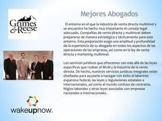 El entorno en el que la industria de venta directa multinivel y
se encuentra ha hecho muy importante el consejo legal
adecuado. Compañías de venta directa y multinivel deben
prepararse de manera estratégica y tácticamente para este
entorno. Esta preparación exige una amplitud y profundidad
de la experiencia de su abogado en todos los aspectos de las
operaciones de las empresas, así como en la ley de venta
directa y marketing multinivel.
Los servicios jurídicos que ofrecemos van más allá de las leyes
específicas que rodean el MLM y la industria de la venta
directa. De hecho, nuestros servicios jurídicos integrales están
diseñadas para ayudarle a navegar con éxito el laberinto
expansiva federal, las leyes y regulaciones estatales e
internacionales, así como el mundo confuso de contratos,
litigios laborales y otras leyes asociadas con empresas
nacionales e internacionales.
 