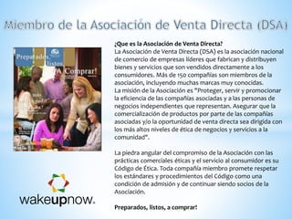 ¿Que es la Asociación de Venta Directa?
La Asociación de Venta Directa (DSA) es la asociación nacional
de comercio de empresas líderes que fabrican y distribuyen
bienes y servicios que son vendidos directamente a los
consumidores. Más de 150 compañías son miembros de la
asociación, incluyendo muchas marcas muy conocidas.
La misión de la Asociación es "Proteger, servir y promocionar
la eficiencia de las compañías asociadas y a las personas de
negocios independientes que representan. Asegurar que la
comercialización de productos por parte de las compañías
asociadas y/o la oportunidad de venta directa sea dirigida con
los más altos niveles de ética de negocios y servicios a la
comunidad".
La piedra angular del compromiso de la Asociación con las
prácticas comerciales éticas y el servicio al consumidor es su
Código de Ética. Toda compañía miembro promete respetar
los estándares y procedimientos del Código como una
condición de admisión y de continuar siendo socios de la
Asociación.
Preparados, listos, a comprar!
 