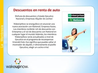 Descuentos en renta de auto
LaMembresía
Disfruta de descuentos y Estado Ejecutivo
Nacional y Empresas Alquiler de coches!
WakeUpNow se enorgullece en anunciar una
nueva asociación con National / Empresa Autos.
Los miembros recibirán 10% de descuento con
Enterprise y el 15% de descuento con National en
cualquier lugar el mundo! Además, los miembros
WakeUpNow serás actualizados a nivel de
Ejecutivo en el programa de recompensas
Emerald Club. Eso significa que puedes saltar el
mostrador de alquiler, ir directamente al pasillo
Ejecutivo, elegir un coche e irte!
 