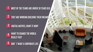 1 MOST OF THE TEAMS ARE UNDER 30 YEARS OLD
2 THEY ARE WORKING BUILDING THEIR DREAMS
3 DIGITAL NATIVES, WANT IT NOW!
4 WANT TO CHANGE THE WORLD,
REALLY FAST

5 DON’T WANT A CORPORATE LIFE

 