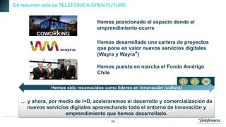 En resumen esto es TELEFÓNICA OPEN FUTURE

Hemos posicionado el espacio donde el
emprendimiento ocurre
COWORKING
Hemos desarrollado una cartera de proyectos
que pone en valor nuevos servicios digitales
(Wayra y Wayra+)
Hemos puesto en marcha el Fondo Amérigo
Chile
Hemos sido reconocidos como líderes en innovación (cultura)

… y ahora, por medio de I+D, aceleraremos el desarrollo y comercialización de
nuevos servicios digitales aprovechando todo el entorno de innovación y
emprendimiento que hemos desarrollado.
49

 