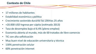 Contexto de Chile
• 
• 
• 
• 
• 
• 
• 
• 
• 
• 

17	
  millones	
  de	
  habitantes	
  
Estabilidad	
  económica	
  y	
  polí6ca	
  
Crecimiento	
  sostenido	
  durante	
  los	
  úl6mos	
  25	
  años	
  
+20.000	
  USD	
  Ingreso	
  per	
  cápita	
  (es6mado	
  2013)	
  
Tasa	
  de	
  desempleo	
  bajo	
  el	
  6.4%	
  (pleno	
  empleo)	
  
Economía	
  abierta	
  al	
  mundo,	
  más	
  de	
  60	
  tratados	
  de	
  libre	
  comercio	
  
TIC	
  con	
  alta	
  soﬁs6cación	
  
Muy	
  buen	
  nivel	
  de	
  educación	
  universitaria	
  y	
  técnica	
  
130%	
  penetración	
  celular	
  
60%	
  penetración	
  internet	
  

 