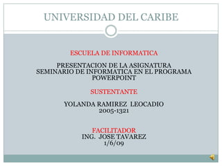UNIVERSIDAD DEL CARIBE


        ESCUELA DE INFORMATICA
     PRESENTACION DE LA ASIGNATURA
SEMINARIO DE INFORMATICA EN EL PROGRAMA
               POWERPOINT

             SUSTENTANTE
      YOLANDA RAMIREZ LEOCADIO
              2005-1321


              FACILITADOR
           ING. JOSE TAVAREZ
                 1/6/09
 