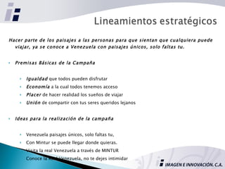 Hacer parte de los paisajes a las personas para que sientan que cualquiera puede viajar, ya se conoce a Venezuela con paisajes únicos, solo faltas tu. Premisas Básicas de la Campaña Igualdad  que todos pueden disfrutar Economía  a la cual todos tenemos acceso Placer  de hacer realidad los sueños de viajar Unión  de compartir con tus seres queridos lejanos Ideas para la realización de la campaña Venezuela paisajes únicos, solo faltas tu,  Con Mintur se puede llegar donde quieras. Visita la real Venezuela a través de MINTUR Conoce la Real Venezuela, no te dejes intimidar 