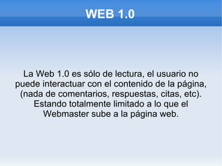 WEB 1.0



  La Web 1.0 es sólo de lectura, el usuario no
puede interactuar con el contenido de la página,
 (nada de comentarios, respuestas, citas, etc).
    Estando totalmente limitado a lo que el
      Webmaster sube a la página web.
 