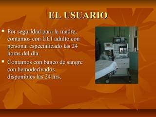 EL USUARIOEL USUARIO
 Por seguridad para la madre,Por seguridad para la madre,
contamos con UCI adulto concontamos con UCI adulto con
personal especializado las 24personal especializado las 24
horas del día.horas del día.
 Contamos con banco de sangreContamos con banco de sangre
con hemoderivadoscon hemoderivados
disponibles las 24 hrs.disponibles las 24 hrs.
 