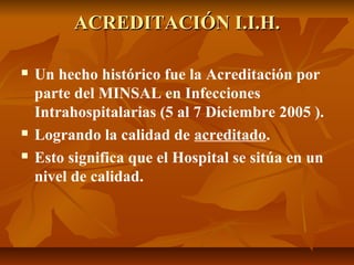 ACREDITACIÓN I.I.H.ACREDITACIÓN I.I.H.
 Un hecho histórico fue la Acreditación por
parte del MINSAL en Infecciones
Intrahospitalarias (5 al 7 Diciembre 2005 ).
 Logrando la calidad de acreditado.
 Esto significa que el Hospital se sitúa en un
nivel de calidad.
 