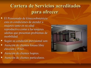 Cartera de Servicios acreditadosCartera de Servicios acreditados
para ofrecerpara ofrecer
 El Pensionado de GinecoobstetriciaEl Pensionado de Ginecoobstetricia
esta en condiciones de atender aesta en condiciones de atender a
mujeres tanto en su edadmujeres tanto en su edad
reproductiva como a las mujeresreproductiva como a las mujeres
adultas que presentan problemas deadultas que presentan problemas de
morbilidad.morbilidad.
 Según su condición previsional son:Según su condición previsional son:
 Atención de clientes fonasa libreAtención de clientes fonasa libre
elección y PAD.elección y PAD.
 Atención de clientes Isapres.Atención de clientes Isapres.
 Atención de clientes particulares.Atención de clientes particulares.
 