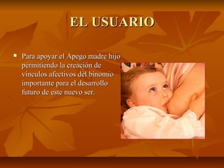 EL USUARIOEL USUARIO
 Para apoyar el Apego madre hijoPara apoyar el Apego madre hijo
permitiendo la creación depermitiendo la creación de
vínculos afectivos del binomiovínculos afectivos del binomio
importante para el desarrolloimportante para el desarrollo
futuro de este nuevo ser.futuro de este nuevo ser.
 