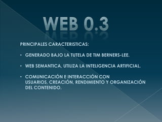 PRINCIPALES CARACTERISTICAS:
• GENERADO BAJO LA TUTELA DE TIM BERNERS-LEE.
• WEB SEMANTICA, UTILIZA LA INTELIGENCIA ARTIFICIAL.
• COMUNICACIÓN E INTERACCIÓN CON
USUARIOS, CREACIÓN, RENDIMIENTO Y ORGANIZACIÓN
DEL CONTENIDO.
 