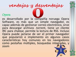 ventajas y desventajas
Opera
es desarrollado por la compañía noruega Opera
Software, es más que un simple navegador, es
capaz además de gestionar correo electrónico, sirve
para descargar archivos .torrent, tiene un cliente
IRC para chatear, permite la lectura de RSS. Incluso
Opera puede jactarse de ser el primer navegador
que popularizó e implemento en algunos casos
características hoy comunes en los navegadores
como pestañas múltiples, búsquedas integradas, y
zoom
 