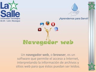 Navegador web
Un navegador web, o browser, es un
software que permite el acceso a Internet,
interpretando la información de archivos y
sitios web para que éstos puedan ser leídos.
 
