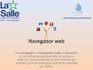 Navegador web
Un navegador o navegador web, o browser,
es un software que permite el acceso a
Internet, interpretando la información de
archivos y sitios web para que éstos puedan
ser leídos.
 
