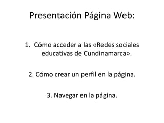 Presentación Página Web:
1. Cómo acceder a las «Redes sociales
educativas de Cundinamarca».
2. Cómo crear un perfil en la página.
3. Navegar en la página.
 