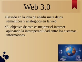 Web 3.0
● Basado en la idea de añadir meta datos
semánticos y analógicos en la web.
● El objetivo de este es mejorar el internet
aplicando la interoperabilidad entre los sistemas
informáticos.
 