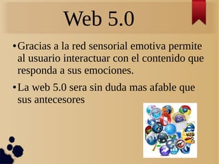Web 5.0
● Gracias a la red sensorial emotiva permite
al usuario interactuar con el contenido que
responda a sus emociones.
● La web 5.0 sera sin duda mas afable que
sus antecesores
 