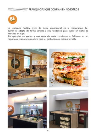 10
///////////////////// FRANQUICIAS QUE CONFÍAN EN NOSOTROS
La tendencia healthy crece de forma exponencial en la restauración. Be-
Zumm se adapta de forma sencilla a esta tendencia para cubrir un nicho de
mercado en auge.
Sin operativa en cocina y una reducida carta, convierten a BeZumm en un
negocio de restauración óptimo para ser gestionado de manera sencilla.
 