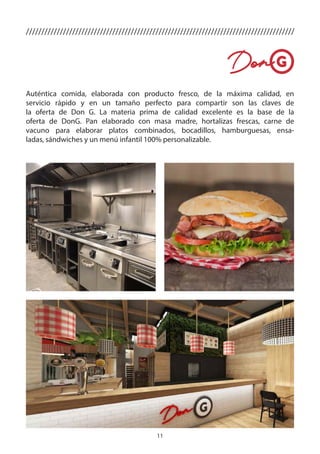 11
Auténtica comida, elaborada con producto fresco, de la máxima calidad, en
servicio rápido y en un tamaño perfecto para compartir son las claves de
la oferta de Don G. La materia prima de calidad excelente es la base de la
oferta de DonG. Pan elaborado con masa madre, hortalizas frescas, carne de
vacuno para elaborar platos combinados, bocadillos, hamburguesas, ensa-
ladas, sándwiches y un menú infantil 100% personalizable.
///////////////////////////////////////////////////////////////////////////////////////
 