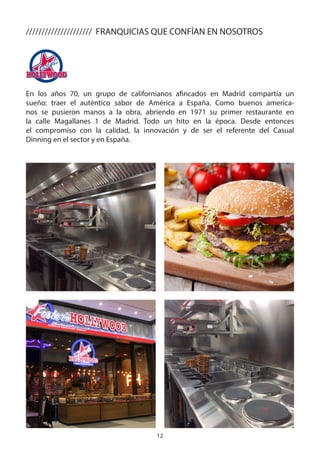 12
En los años 70, un grupo de californianos afincados en Madrid compartía un
sueño: traer el auténtico sabor de América a España. Como buenos america-
nos se pusieron manos a la obra, abriendo en 1971 su primer restaurante en
la calle Magallanes 1 de Madrid. Todo un hito en la época. Desde entonces
el compromiso con la calidad, la innovación y de ser el referente del Casual
Dinning en el sector y en España.
///////////////////// FRANQUICIAS QUE CONFÍAN EN NOSOTROS
 