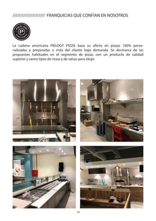 14
La cadena americana PIELOGY PIZZA basa su oferta en pizzas 100% perso-
nalizadas y preparadas a vista del cliente bajo demanda. Se desmarca de las
propuestas habituales en el segmento de pizza, con un producto de calidad
superior y varios tipos de masa y de salsas para elegir.
///////////////////// FRANQUICIAS QUE CONFÍAN EN NOSOTROS
 
