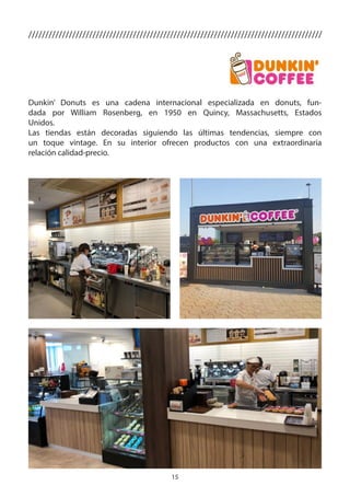 15
Dunkin’ Donuts es una cadena internacional especializada en donuts, fun-
dada por William Rosenberg, en 1950 en Quincy, Massachusetts, Estados
Unidos.
Las tiendas están decoradas siguiendo las últimas tendencias, siempre con
un toque vintage. En su interior ofrecen productos con una extraordinaria
relación calidad-precio.
///////////////////////////////////////////////////////////////////////////////////////
 