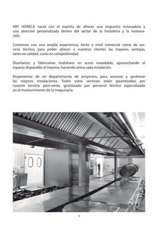 3
ART HORECA nació con el espíritu de ofrecer una respuesta innovadora y
una atención personalizada dentro del sector de la hostelería y la restaura-
ción.
Contamos con una amplia experiencia, tanto a nivel comercial como de ser-
vicio técnico, para poder ofrecer a nuestros clientes las mayores ventajas,
tanto en calidad, como en competitividad.
Diseñamos y fabricamos mobiliario en acero inoxidable, aprovechando el
espacio disponible al máximo, haciendo única cada instalación.
Disponemos de un departamento de proyectos, para asesorar y gestionar
las mejores instalaciones. Todos estos servicios están garantizados por
nuestro servicio post-venta, gestionado por personal técnico especializado
en el mantenimiento de la maquinaria.
 