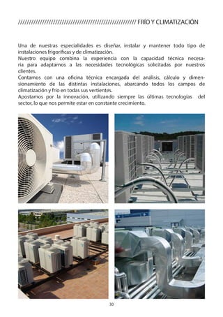 30
////////////////////////////////////////////////////// FRÍO Y CLIMATIZACIÓN
Una de nuestras especialidades es diseñar, instalar y mantener todo tipo de
instalaciones frigoríficas y de climatización.
Nuestro equipo combina la experiencia con la capacidad técnica necesa-
ria para adaptarnos a las necesidades tecnológicas solicitadas por nuestros
clientes.
Contamos con una oficina técnica encargada del análisis, cálculo y dimen-
sionamiento de las distintas instalaciones, abarcando todos los campos de
climatización y frío en todas sus vertientes.
Apostamos por la innovación, utilizando siempre las últimas tecnologías del
sector, lo que nos permite estar en constante crecimiento.
 