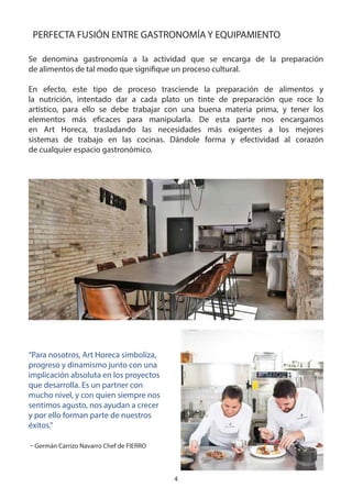 4
PERFECTA FUSIÓN ENTRE GASTRONOMÍA Y EQUIPAMIENTO
Se denomina gastronomía a la actividad que se encarga de la preparación
de alimentos de tal modo que signifique un proceso cultural.
En efecto, este tipo de proceso trasciende la preparación de alimentos y
la nutrición, intentado dar a cada plato un tinte de preparación que roce lo
artístico, para ello se debe trabajar con una buena materia prima, y tener los
elementos más eficaces para manipularla. De esta parte nos encargamos
en Art Horeca, trasladando las necesidades más exigentes a los mejores
sistemas de trabajo en las cocinas. Dándole forma y efectividad al corazón
de cualquier espacio gastronómico.
“Para nosotros, Art Horeca simboliza,
progreso y dinamismo junto con una
implicación absoluta en los proyectos
que desarrolla. Es un partner con
mucho nivel, y con quien siempre nos
sentimos agusto, nos ayudan a crecer
y por ello forman parte de nuestros
éxitos.”
- Germán Carrizo Navarro Chef de FIERRO
 