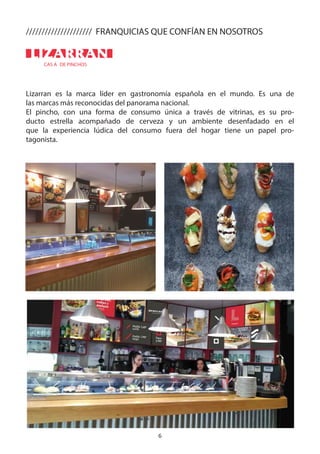 6
CAS A DE PINCHOS
Lizarran es la marca líder en gastronomía española en el mundo. Es una de
las marcas más reconocidas del panorama nacional.
El pincho, con una forma de consumo única a través de vitrinas, es su pro-
ducto estrella acompañado de cerveza y un ambiente desenfadado en el
que la experiencia lúdica del consumo fuera del hogar tiene un papel pro-
tagonista.
///////////////////// FRANQUICIAS QUE CONFÍAN EN NOSOTROS
 