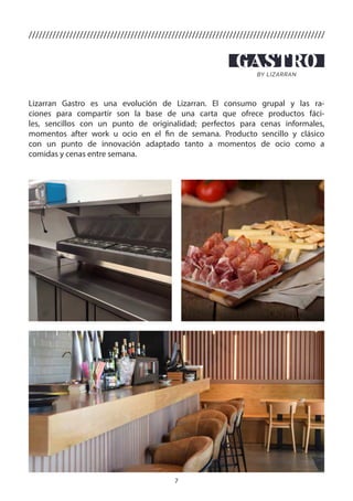 7
///////////////////////////////////////////////////////////////////////////////////////
Lizarran Gastro es una evolución de Lizarran. El consumo grupal y las ra-
ciones para compartir son la base de una carta que ofrece productos fáci-
les, sencillos con un punto de originalidad; perfectos para cenas informales,
momentos after work u ocio en el fin de semana. Producto sencillo y clásico
con un punto de innovación adaptado tanto a momentos de ocio como a
comidas y cenas entre semana.
 