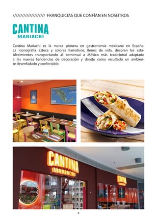 8
Cantina Mariachi es la marca pionera en gastronomía mexicana en España.
La iconografía azteca y colores llamativos, llenos de vida, decoran los esta-
blecimientos transportando al comensal a México más tradicional adaptado
a las nuevas tendencias de decoración y dando como resultado un ambien-
te desenfadado y confortable.
///////////////////// FRANQUICIAS QUE CONFÍAN EN NOSOTROS
 