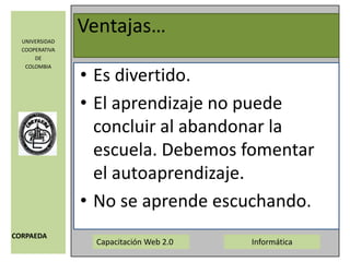 Ventajas…Es un buen método para la realización de trabajos de creación, indagación y desarrollo de la capacidad de comunicar. Es una forma de romper los muros del aula. Lo que se hace en clase se continúa trabajando desde casa o desde otros espacios. Publicar, saberse leído/a, comentado/a y observado resulta estimulante. 