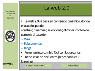 La web 2.0La web 2.0 se basa en contenido dinámico, donde el usuario, puede construir, dinamizar, seleccionar, eliminar  contenido como es el caso de:WikiFolcsonomíasBlogsPermiten intercambio fácil con los usuarios Tiene sitios de encuentro (redes sociales. E-learning)