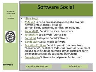 Software SocialIBM's LotusMiMun2 Servicio en español que engloba diversas herramientas sociales: listas de correo, blogs, contactos, perfiles, amistad, etc. Kaboodle[1] Servicio de social bookmarkTutorialism Social Web Tutorial SiteSocialtext Enterprise Social Software BandBuzzer Social Music Software Favoritos En Línea Servicio gratuito de favoritos o "bookmarks", centraliza todos sus favoritos de internet en una base de datos accesible desde cualquier parte del mundo a través de su agente (FavAgent) Conectafrica Software Social para el Ecoturismo 