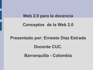 Web 2.0 para la docencia Conceptos  de la Web 2.0 Presentado por: Ernesto Diaz Estrada Docente CUC. Barranquilla - Colombia 