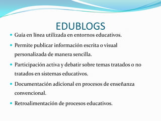 EDUBLOGS
 Guía en línea utilizada en entornos educativos.

 Permite publicar información escrita o visual
  personalizada de manera sencilla.
 Participación activa y debatir sobre temas tratados o no
  tratados en sistemas educativos.
 Documentación adicional en procesos de enseñanza
  convencional.
 Retroalimentación de procesos educativos.
 