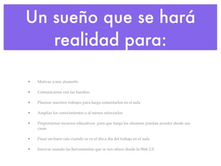 Un sueño que se hará
   realidad para:

•   Motivar a mis alumn@s

•   Comunicarme con las familias

•   Plasmar nuestros ...