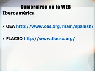 Sumergirse en la WEB Iberoamérica OEA  http://www.oas.org/main/spanish/ FLACSO  http://www.flacso.org/ 