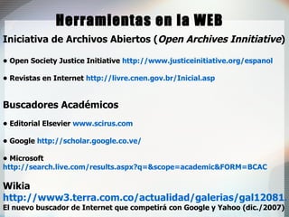 Herramientas en la WEB Iniciativa de Archivos Abiertos ( Open Archives Innitiative )   •  Open Society Justice Initiative  http://www.justiceinitiative.org/espanol •  Revistas en Internet  http://livre.cnen.gov.br/Inicial.asp Buscadores Académicos •  Editorial Elsevier   www.scirus.com •  Google  http://scholar.google.co.ve/   •  Microsoft  http://search.live.com/results.aspx?q=&scope=academic&FORM=BCAC Wikia  http://www3.terra.com.co/actualidad/galerias/gal12081.htm El nuevo buscador de Internet que competirá con Google y Yahoo (dic./2007) 