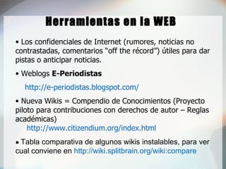 Herramientas en la WEB Los confidenciales de Internet (rumores, noticias no contrastadas, comentarios “off the récord”) útiles para dar pistas o anticipar noticias. Weblogs  E-Per iodistas   http://e-periodistas.blogspot.com/ Nueva Wikis = Compendio de Conocimientos (Proyecto piloto para contribuciones con derechos de autor – Reglas académicas) http://www.citizendium.org/index.html •   Tabla comparativa de algunos wikis instalables, para ver cual conviene en  http://wiki.splitbrain.org/wiki:compare 