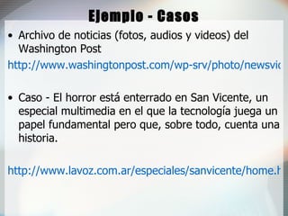 Ejemplo - Casos Archivo de noticias (fotos, audios y videos) del Washington Post http://www.washingtonpost.com/wp-srv/photo/newsvideo.htm Caso - El horror está enterrado en San Vicente, un especial multimedia en el que la tecnología juega un papel fundamental pero que, sobre todo, cuenta una historia.  http://www.lavoz.com.ar/especiales/sanvicente/home.htm 
