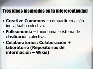 Tres ideas inspiradas en la intercreatividad Creative Commons –  compartir creación individual o colectiva. Folksonomia –  taxonomía - sistema de clasificación colectiva. Colaboratorios: Colaboración + laboratorio (Repositorios de información – Wikis) 