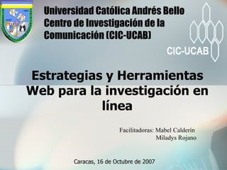 Estrategias y Herramientas Web para la investigación en línea Universidad Católica Andrés Bello  Centro de Investigación de la Comunicación (CIC-UCAB) Facilitadoras: Mabel Calderín    Miladys Rojano Caracas, 16 de Octubre de 2007 