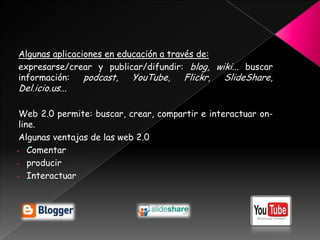 Algunas aplicaciones en educación a través de:
expresarse/crear y publicar/difundir: blog, wiki... buscar
información:    podcast, YouTube, Flickr, SlideShare,
Del.icio.us...

 Web 2.0 permite: buscar, crear, compartir e interactuar on-
 line.
 Algunas ventajas de las web 2.0
- Comentar
- producir
- Interactuar
 