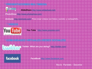 * PRESENTACIONES MULTIMEDIA

                 SlideShare http://www.slideshare.net/.
PhotoShow http://www.photoshow.com/

Animoto http://animoto.com/ Para crear vídeos con fotos y sonido, y compartirlo..

 * VIDEOS

                       You Tube   - http://www.youtube.com/




* COMUNIDADES VIRTUALES (REDES SOCIALES)

                  Twitter. What are you doing? http://twitter.com/




                            FaceBook   http://www.facebook.com


                                                          Rocío Paredes - Docente
 